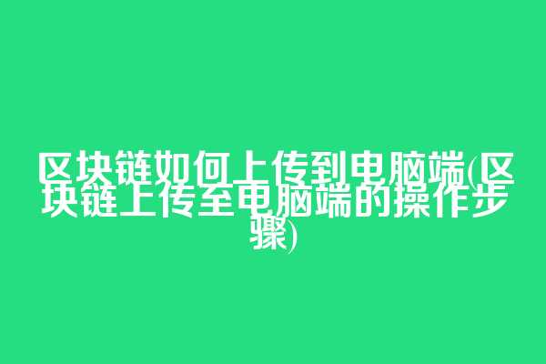区块链如何上传到电脑端(区块链上传至电脑端的操作步骤)