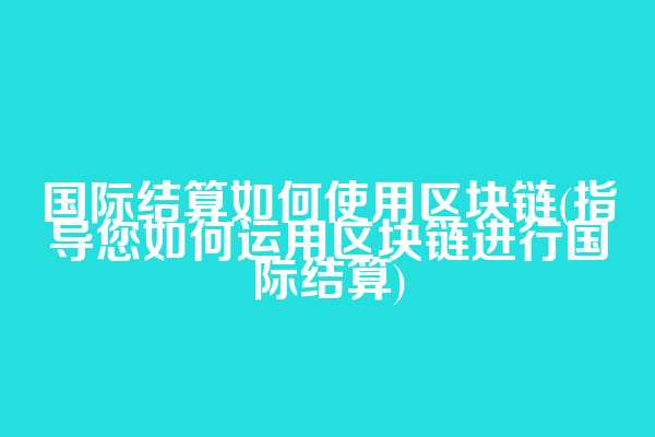国际结算如何使用区块链(指导您如何运用区块链进行国际结算)