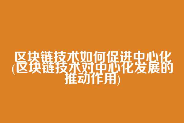 区块链技术如何促进中心化(区块链技术对中心化发展的推动作用)