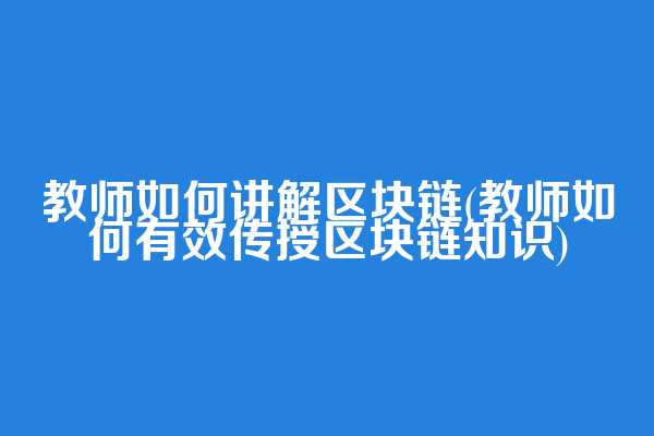 教师如何讲解区块链(教师如何有效传授区块链知识)