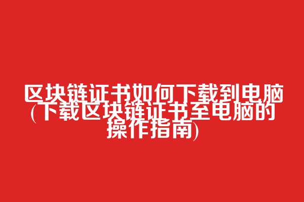 区块链证书如何下载到电脑(下载区块链证书至电脑的操作指南)