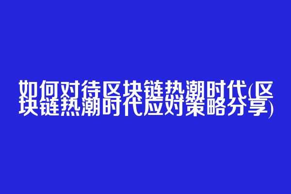 如何对待区块链热潮时代(区块链热潮时代应对策略分享)