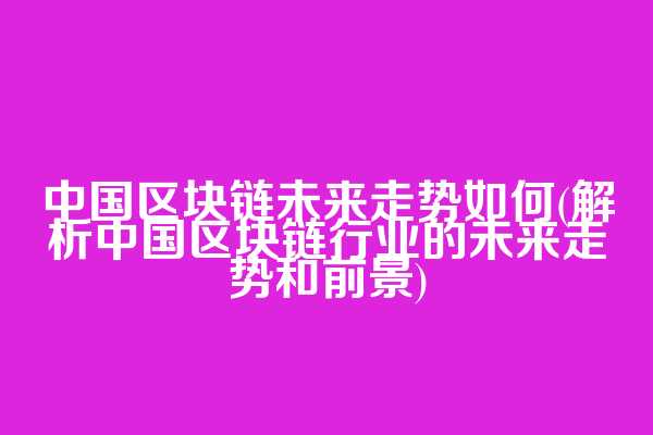 中国区块链未来走势如何(解析中国区块链行业的未来走势和前景)