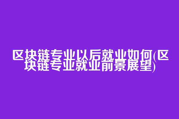 区块链专业以后就业如何(区块链专业就业前景展望)