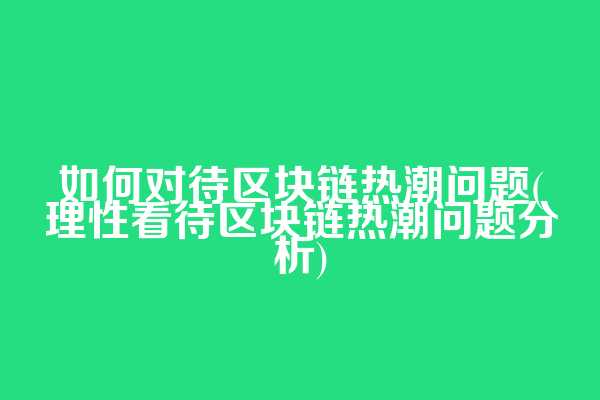 如何对待区块链热潮问题(理性看待区块链热潮问题分析)
