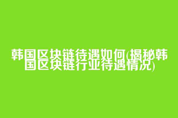 韩国区块链待遇如何(揭秘韩国区块链行业待遇情况)