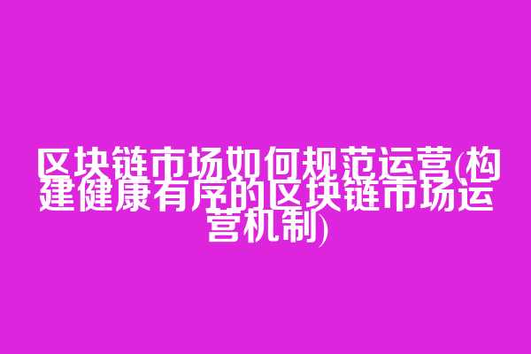 区块链市场如何规范运营(构建健康有序的区块链市场运营机制)