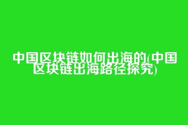 中国区块链如何出海的(中国区块链出海路径探究)