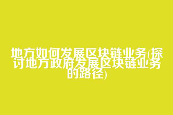 地方如何发展区块链业务(探讨地方政府发展区块链业务的路径)