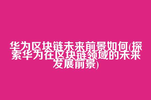 华为区块链未来前景如何(探索华为在区块链领域的未来发展前景)