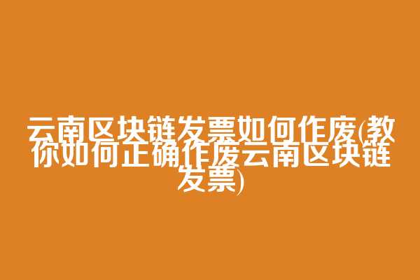 云南区块链发票如何作废(教你如何正确作废云南区块链发票)