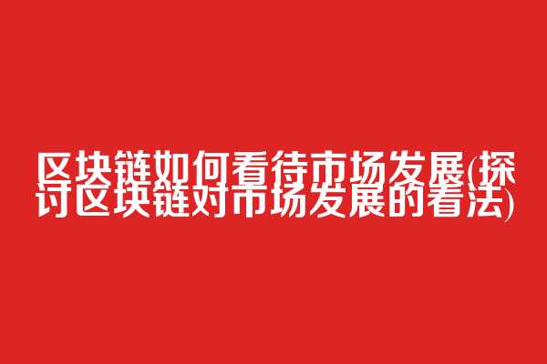 区块链如何看待市场发展(探讨区块链对市场发展的看法)