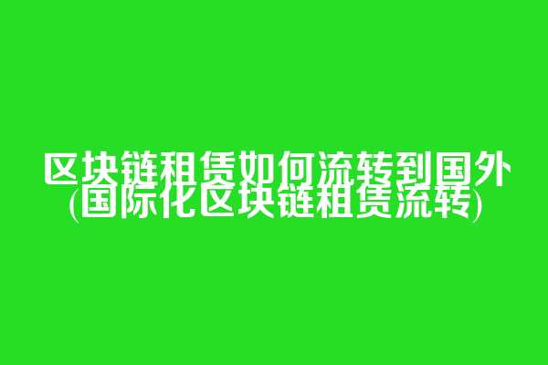 区块链租赁如何流转到国外(国际化区块链租赁流转)