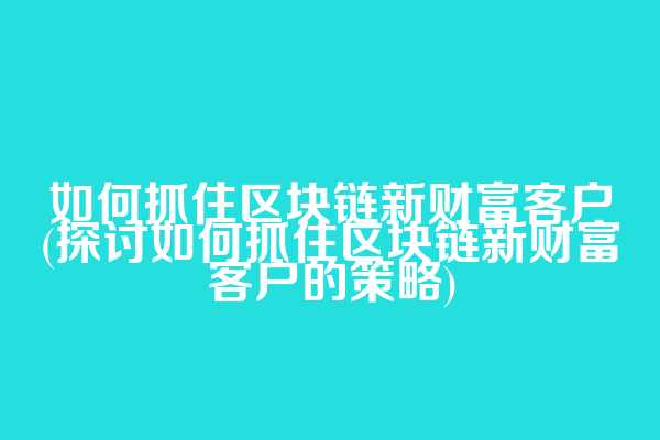 如何抓住区块链新财富客户(探讨如何抓住区块链新财富客户的策略)