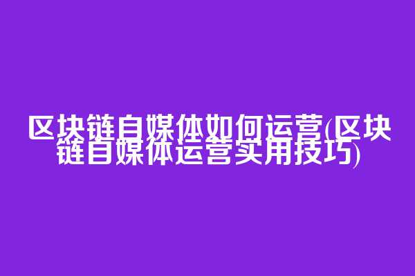 区块链自媒体如何运营(区块链自媒体运营实用技巧)