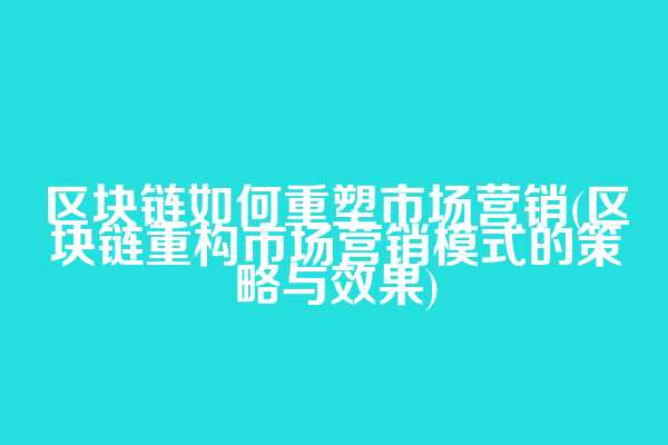 区块链如何重塑市场营销(区块链重构市场营销模式的策略与效果)