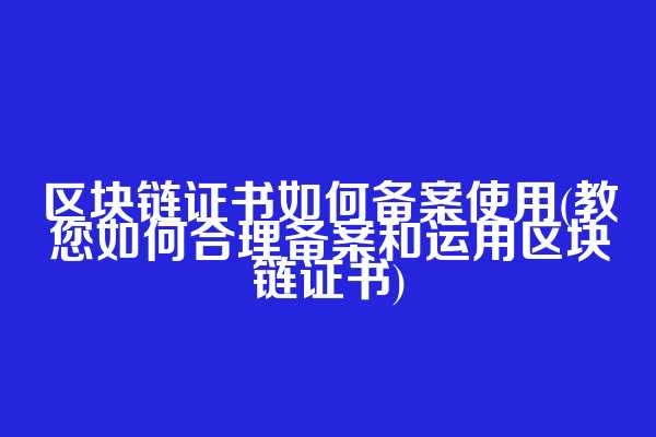 区块链证书如何备案使用(教您如何合理备案和运用区块链证书)