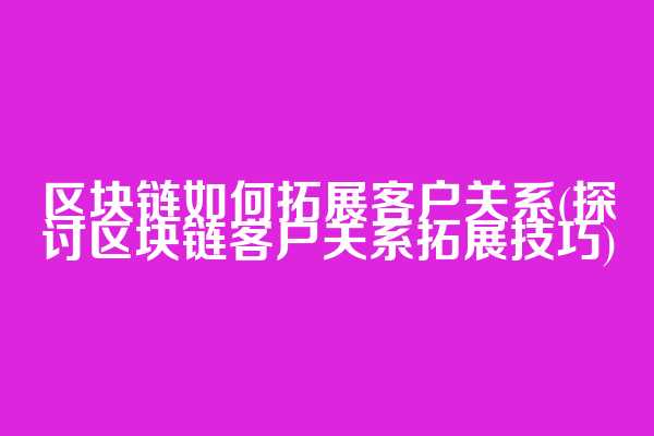 区块链如何拓展客户关系(探讨区块链客户关系拓展技巧)
