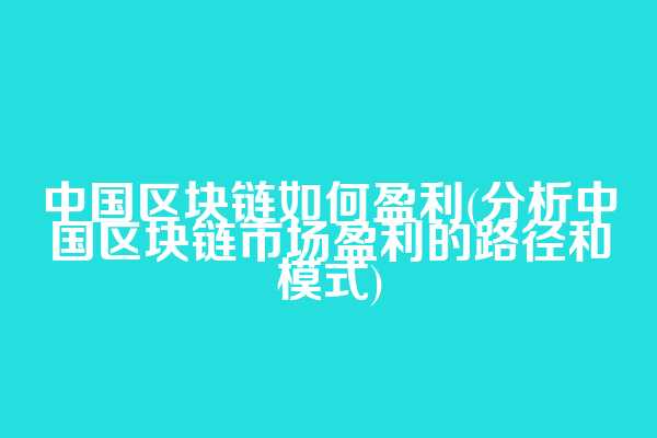 中国区块链如何盈利(分析中国区块链市场盈利的路径和模式)