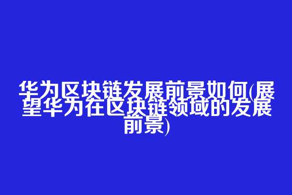 华为区块链发展前景如何(展望华为在区块链领域的发展前景)