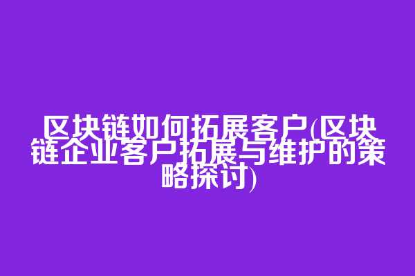 区块链如何拓展客户(区块链企业客户拓展与维护的策略探讨)