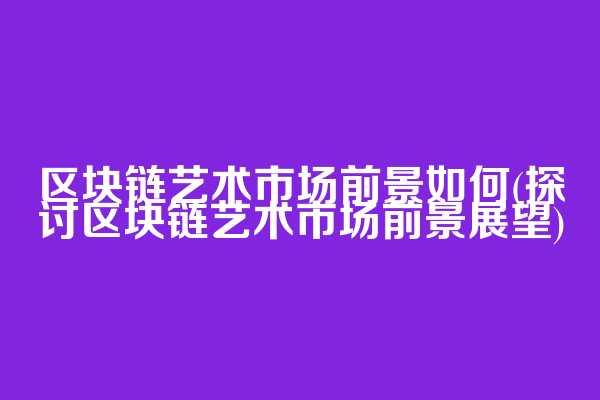 区块链艺术市场前景如何(探讨区块链艺术市场前景展望)