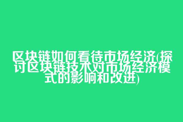 区块链如何看待市场经济(探讨区块链技术对市场经济模式的影响和改进)