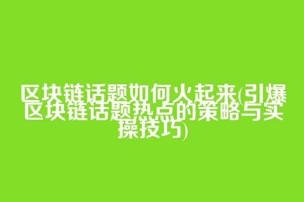 区块链话题如何火起来(引爆区块链话题热点的策略与实操技巧)