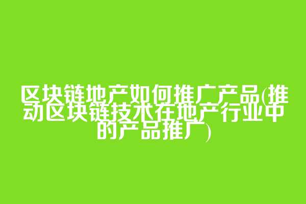 区块链地产如何推广产品(推动区块链技术在地产行业中的产品推广)