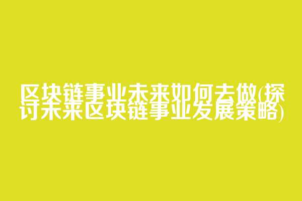 区块链事业未来如何去做(探讨未来区块链事业发展策略)
