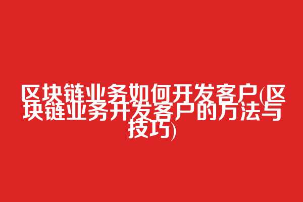 区块链业务如何开发客户(区块链业务开发客户的方法与技巧)