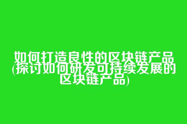 如何打造良性的区块链产品(探讨如何研发可持续发展的区块链产品)