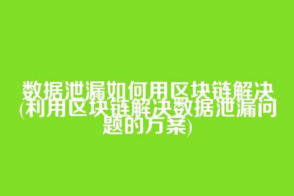 数据泄漏如何用区块链解决(利用区块链解决数据泄漏问题的方案)