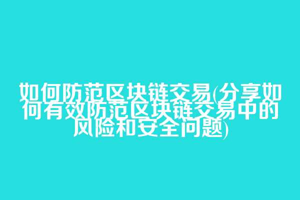 如何防范区块链交易(分享如何有效防范区块链交易中的风险和安全问题)