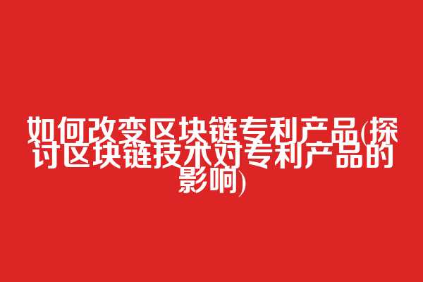 如何改变区块链专利产品(探讨区块链技术对专利产品的影响)