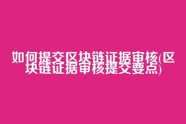 如何提交区块链证据审核(区块链证据审核提交要点)