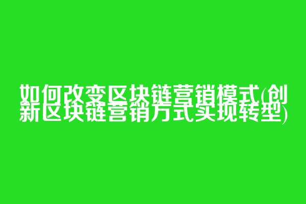如何改变区块链营销模式(创新区块链营销方式实现转型)