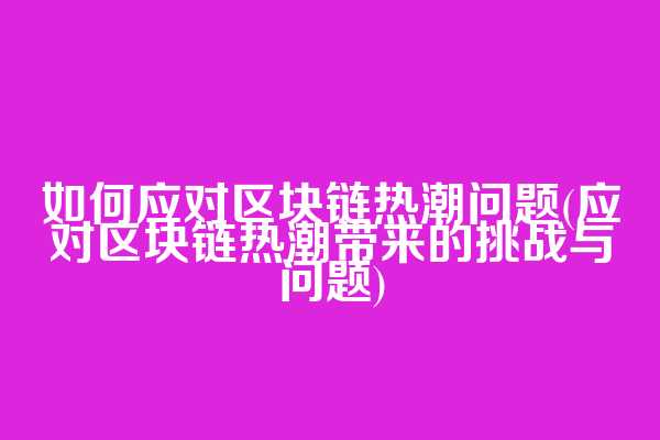 如何应对区块链热潮问题(应对区块链热潮带来的挑战与问题)