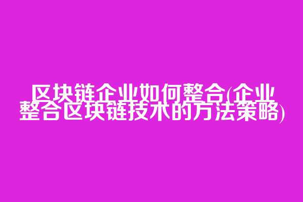 区块链企业如何整合(企业整合区块链技术的方法策略)