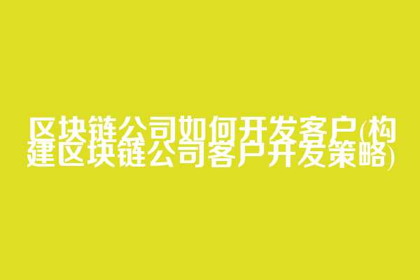 区块链公司如何开发客户(构建区块链公司客户开发策略)