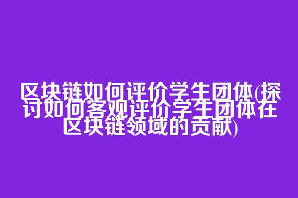 区块链如何评价学生团体(探讨如何客观评价学生团体在区块链领域的贡献)