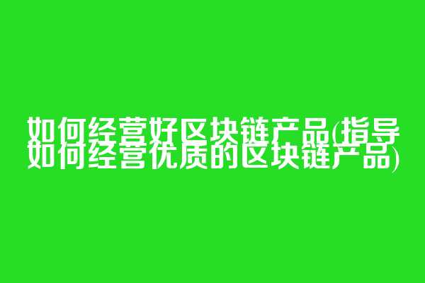 如何经营好区块链产品(指导如何经营优质的区块链产品)