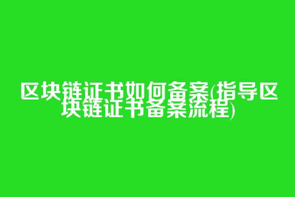 区块链证书如何备案(指导区块链证书备案流程)