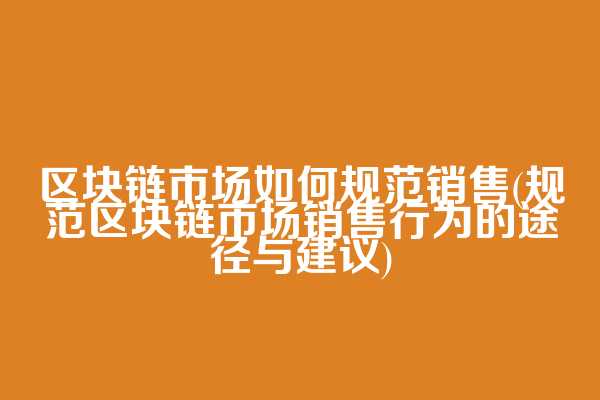区块链市场如何规范销售(规范区块链市场销售行为的途径与建议)