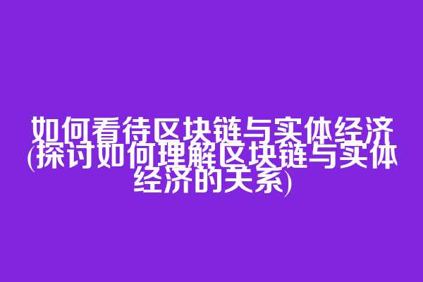 如何看待区块链与实体经济(探讨如何理解区块链与实体经济的关系)