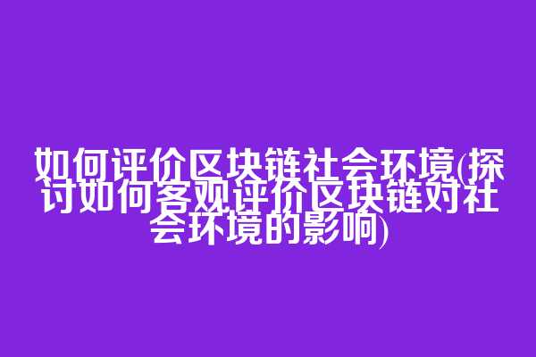 如何评价区块链社会环境(探讨如何客观评价区块链对社会环境的影响)