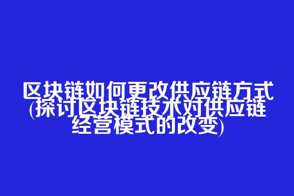 区块链如何更改供应链方式(探讨区块链技术对供应链经营模式的改变)
