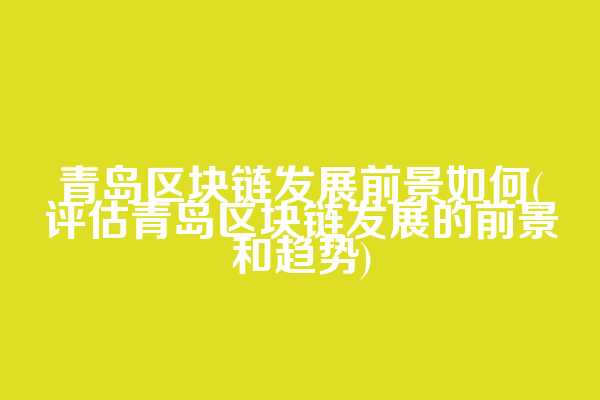 青岛区块链发展前景如何(评估青岛区块链发展的前景和趋势)