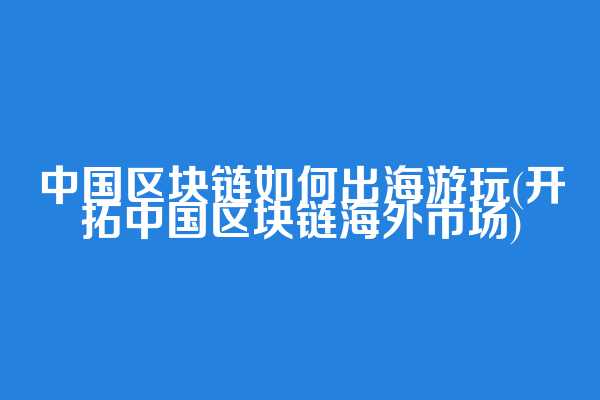 中国区块链如何出海游玩(开拓中国区块链海外市场)