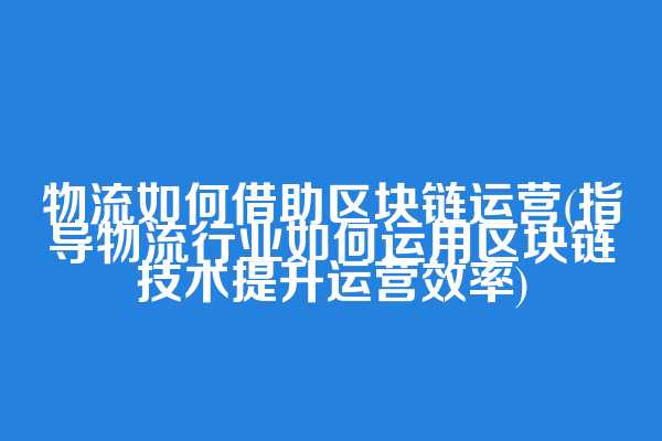 物流如何借助区块链运营(指导物流行业如何运用区块链技术提升运营效率)